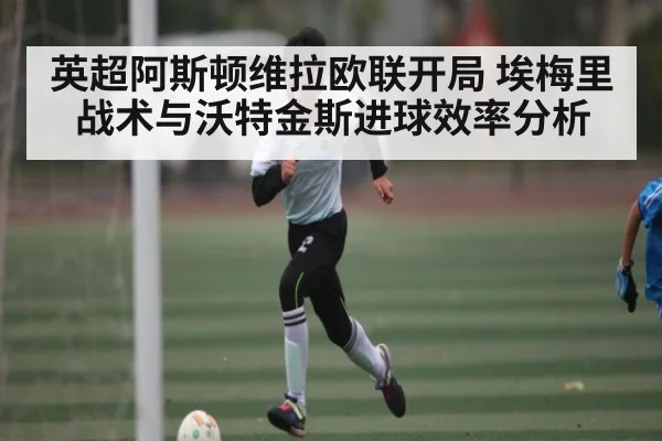 英超阿斯顿维拉欧联开局 埃梅里战术与沃特金斯进球效率分析