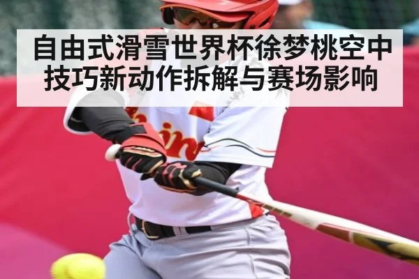 自由式滑雪世界杯徐梦桃空中技巧新动作拆解与赛场影响