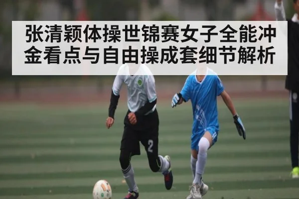 张清颖体操世锦赛女子全能冲金看点与自由操成套细节解析