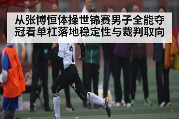 从张博恒体操世锦赛男子全能夺冠看单杠落地稳定性与裁判取向